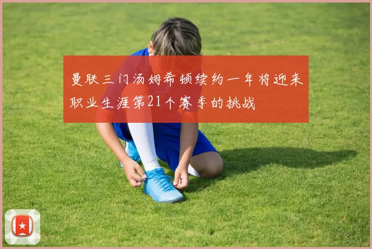 曼联三门汤姆希顿续约一年将迎来职业生涯第21个赛季的挑战