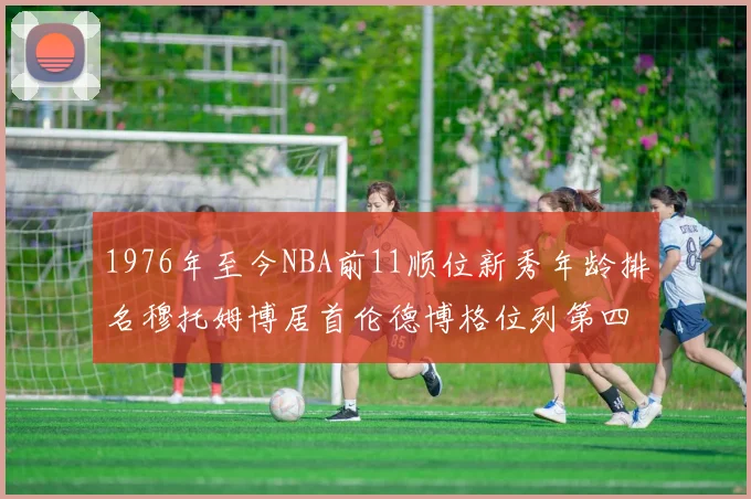 1976年至今NBA前11顺位新秀年龄排名穆托姆博居首伦德博格位列第四