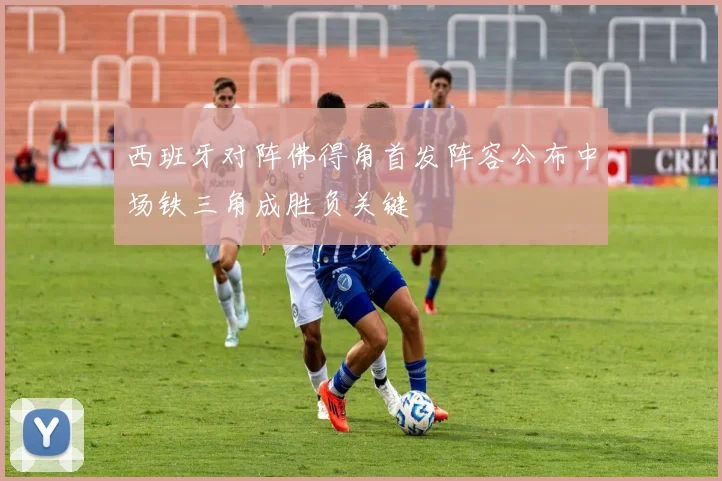 西班牙对阵佛得角首发阵容公布中场铁三角成胜负关键