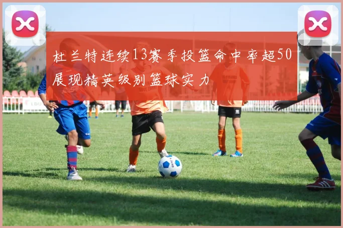 杜兰特连续13赛季投篮命中率超50展现精英级别篮球实力