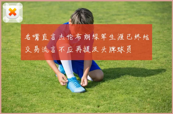 名嘴直言杰伦布朗绿军生涯已终结交易流言不应再提及头牌球员