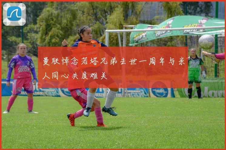 曼联悼念若塔兄弟去世一周年与亲人同心共度难关
