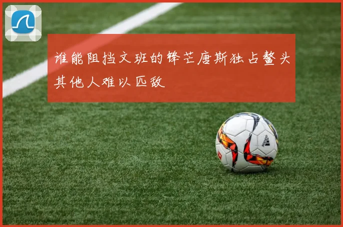 谁能阻挡文班的锋芒唐斯独占鳌头其他人难以匹敌