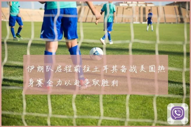 伊朗队启程前往土耳其备战美国热身赛全力以赴争取胜利