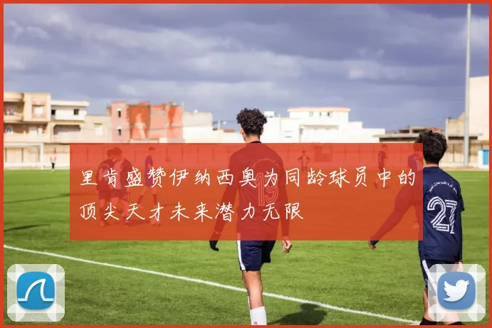 里肯盛赞伊纳西奥为同龄球员中的顶尖天才未来潜力无限