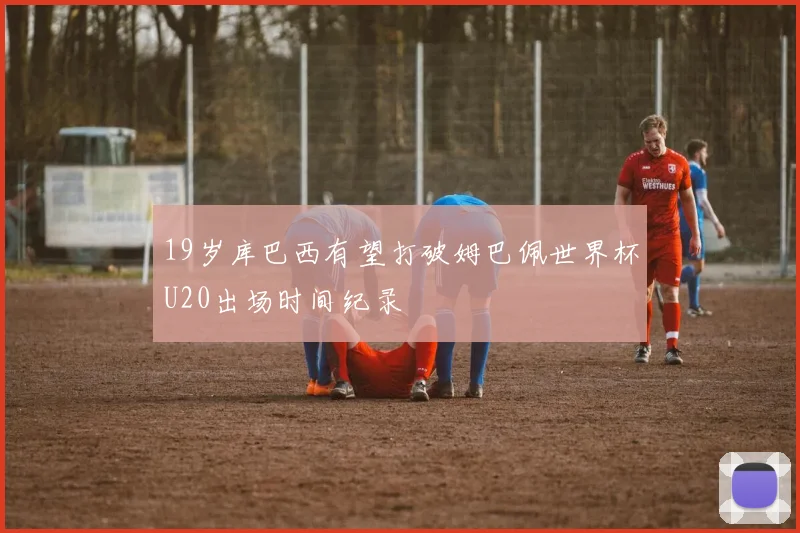 19岁库巴西有望打破姆巴佩世界杯U20出场时间纪录