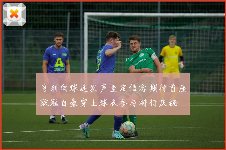 亨利向球迷发声坚定信念期待首座欧冠自豪穿上球衣参与游行庆祝