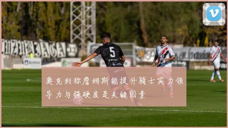 奥克利称詹姆斯能提升骑士实力领导力与强硬度是关键因素