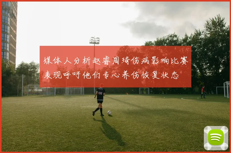 媒体人分析赵睿周琦伤病影响比赛表现呼吁他们专心养伤恢复状态