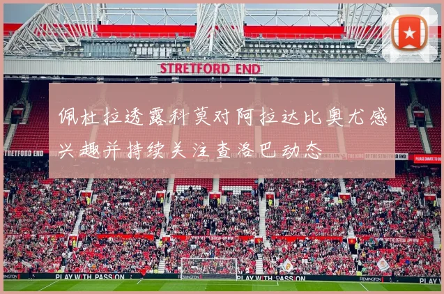佩杜拉透露科莫对阿拉达比奥尤感兴趣并持续关注查洛巴动态