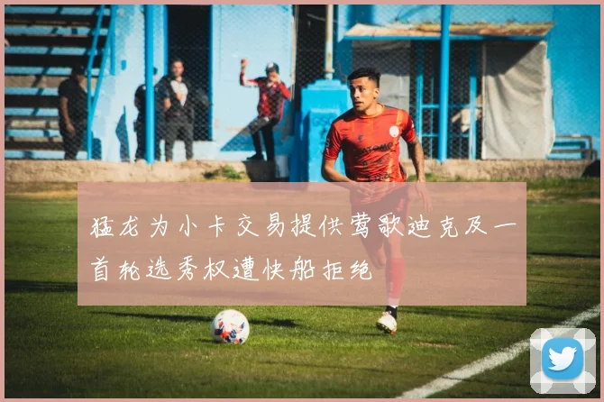 猛龙为小卡交易提供莺歌迪克及一首轮选秀权遭快船拒绝