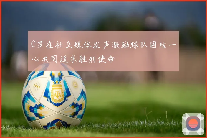 C罗在社交媒体发声激励球队团结一心共同追求胜利使命