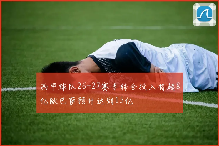 西甲球队26-27赛季转会投入将超8亿欧巴萨预计达到15亿